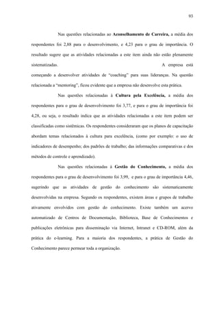 93



              Nas questões relacionadas ao Aconselhamento de Carreira, a média dos

respondentes foi 2,88 para o desenvolvimento, e 4,23 para o grau de importância. O

resultado sugere que as atividades relacionadas a este item ainda não estão plenamente

sistematizadas.                                                         A empresa está

começando a desenvolver atividades de “coaching” para suas lideranças. Na questão

relacionada a “mentoring”, ficou evidente que a empresa não desenvolve esta prática.

              Nas questões relacionadas à Cultura pela Excelência, a média dos

respondentes para o grau de desenvolvimento foi 3,77, e para o grau de importância foi

4,28, ou seja, o resultado indica que as atividades relacionadas a este item podem ser

classificadas como sistêmicas. Os respondentes consideraram que os planos de capacitação

abordam temas relacionados à cultura para excelência, (como por exemplo: o uso de

indicadores de desempenho; dos padrões de trabalho; das informações comparativas e dos

métodos de controle e aprendizado).

              Nas questões relacionadas à Gestão do Conhecimento, a média dos

respondentes para o grau de desenvolvimento foi 3,99, e para o grau de importância 4,46,

sugerindo que as atividades de gestão do conhecimento são sistematicamente

desenvolvidas na empresa. Segundo os respondentes, existem áreas e grupos de trabalho

ativamente envolvidos com gestão do conhecimento. Existe também um acervo

automatizado de Centros de Documentação, Biblioteca, Base de Conhecimentos e

publicações eletrônicas para disseminação via Internet, Intranet e CD-ROM, além da

prática do e-learning. Para a maioria dos respondentes, a prática de Gestão do

Conhecimento parece permear toda a organização.
 