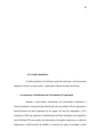 94




                5.2.3.Análise Qualitativa


               A análise qualitativa foi realizada a partir das entrevistas e dos documentos

disponíveis relativos ao tema central – Capacitação e Desenvolvimento de Pessoas.



   −   Levantamento e Identificação das Necessidades de Capacitação


              Segundo o entrevistado, representante da Universidade Corporativa, a

Gerência imediata é responsável pela identificação das necessidades (IN) de capacitação e

desenvolvimento de cada componente de sua equipe. No caso dos empregados, a IN é

realizada no GDP, que representa o desdobramento do Plano Estratégico da Companhia a

nível individual. Por essa ocasião, são observadas as orientações corporativas, os objetivos

empresariais, o perfil do posto de trabalho, os requisitos do cargo, as atividades a serem
 