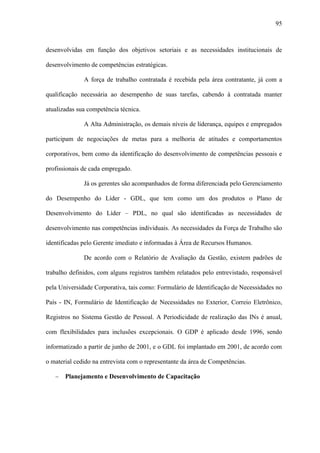 95



desenvolvidas em função dos objetivos setoriais e as necessidades institucionais de

desenvolvimento de competências estratégicas.

              A força de trabalho contratada é recebida pela área contratante, já com a

qualificação necessária ao desempenho de suas tarefas, cabendo à contratada manter

atualizadas sua competência técnica.

              A Alta Administração, os demais níveis de liderança, equipes e empregados

participam de negociações de metas para a melhoria de atitudes e comportamentos

corporativos, bem como da identificação do desenvolvimento de competências pessoais e

profissionais de cada empregado.

              Já os gerentes são acompanhados de forma diferenciada pelo Gerenciamento

do Desempenho do Líder - GDL, que tem como um dos produtos o Plano de

Desenvolvimento do Líder – PDL, no qual são identificadas as necessidades de

desenvolvimento nas competências individuais. As necessidades da Força de Trabalho são

identificadas pelo Gerente imediato e informadas à Área de Recursos Humanos.

              De acordo com o Relatório de Avaliação da Gestão, existem padrões de

trabalho definidos, com alguns registros também relatados pelo entrevistado, responsável

pela Universidade Corporativa, tais como: Formulário de Identificação de Necessidades no

País - IN, Formulário de Identificação de Necessidades no Exterior, Correio Eletrônico,

Registros no Sistema Gestão de Pessoal. A Periodicidade de realização das INs é anual,

com flexibilidades para inclusões excepcionais. O GDP é aplicado desde 1996, sendo

informatizado a partir de junho de 2001, e o GDL foi implantado em 2001, de acordo com

o material cedido na entrevista com o representante da área de Competências.

   −   Planejamento e Desenvolvimento de Capacitação
 