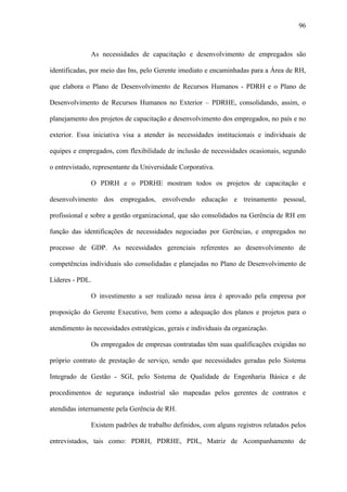 96



              As necessidades de capacitação e desenvolvimento de empregados são

identificadas, por meio das Ins, pelo Gerente imediato e encaminhadas para a Área de RH,

que elabora o Plano de Desenvolvimento de Recursos Humanos - PDRH e o Plano de

Desenvolvimento de Recursos Humanos no Exterior – PDRHE, consolidando, assim, o

planejamento dos projetos de capacitação e desenvolvimento dos empregados, no país e no

exterior. Essa iniciativa visa a atender às necessidades institucionais e individuais de

equipes e empregados, com flexibilidade de inclusão de necessidades ocasionais, segundo

o entrevistado, representante da Universidade Corporativa.

              O PDRH e o PDRHE mostram todos os projetos de capacitação e

desenvolvimento dos empregados, envolvendo educação e treinamento pessoal,

profissional e sobre a gestão organizacional, que são consolidados na Gerência de RH em

função das identificações de necessidades negociadas por Gerências, e empregados no

processo de GDP. As necessidades gerenciais referentes ao desenvolvimento de

competências individuais são consolidadas e planejadas no Plano de Desenvolvimento de

Líderes - PDL.

              O investimento a ser realizado nessa área é aprovado pela empresa por

proposição do Gerente Executivo, bem como a adequação dos planos e projetos para o

atendimento às necessidades estratégicas, gerais e individuais da organização.

              Os empregados de empresas contratadas têm suas qualificações exigidas no

próprio contrato de prestação de serviço, sendo que necessidades geradas pelo Sistema

Integrado de Gestão - SGI, pelo Sistema de Qualidade de Engenharia Básica e de

procedimentos de segurança industrial são mapeadas pelos gerentes de contratos e

atendidas internamente pela Gerência de RH.

              Existem padrões de trabalho definidos, com alguns registros relatados pelos

entrevistados, tais como: PDRH, PDRHE, PDL, Matriz de Acompanhamento de
 