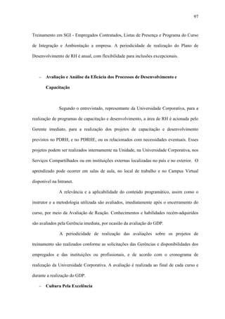 97



Treinamento em SGI - Empregados Contratados, Listas de Presença e Programa do Curso

de Integração e Ambientação a empresa. A periodicidade de realização do Plano de

Desenvolvimento de RH é anual, com flexibilidade para inclusões excepcionais.



   −   Avaliação e Análise da Eficácia dos Processos de Desenvolvimento e

       Capacitação



               Segundo o entrevistado, representante da Universidade Corporativa, para a

realização de programas de capacitação e desenvolvimento, a área de RH é acionada pelo

Gerente imediato, para a realização dos projetos de capacitação e desenvolvimento

previstos no PDRH, e no PDRHE, ou os relacionados com necessidades eventuais. Esses

projetos podem ser realizados internamente na Unidade, na Universidade Corporativa, nos

Serviços Compartilhados ou em instituições externas localizadas no país e no exterior. O

aprendizado pode ocorrer em salas de aula, no local de trabalho e no Campus Virtual

disponível na Intranet.

               A relevância e a aplicabilidade do conteúdo programático, assim como o

instrutor e a metodologia utilizada são avaliados, imediatamente após o encerramento do

curso, por meio da Avaliação de Reação. Conhecimentos e habilidades recém-adquiridos

são avaliados pela Gerência imediata, por ocasião da avaliação do GDP.

               A periodicidade de realização das avaliações sobre os projetos de

treinamento são realizados conforme as solicitações das Gerências e disponibilidades dos

empregados e das instituições ou profissionais, e de acordo com o cronograma de

realização da Universidade Corporativa. A avaliação é realizada ao final de cada curso e

durante a realização do GDP.

   −   Cultura Pela Excelência
 