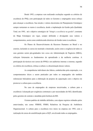 98



               Desde 1993, a empresa vem realizando avaliações segundo os critérios de

excelência do PNQ, com participação de todos os Gerentes e empregados nesse esforço

para alcançar a excelência. Sua missão e valores decorrentes do Planejamento Estratégico

sempre nortearam os rumos à excelência, desde a implantação da Gestão pela Qualidade

Total, em 1993, até o objetivo estratégico de "Atingir a excelência na gestão", constante

do Mapa Estratégico em vigor, sempre definindo e divulgando seus valores e

comportamentos, assim como estabelecendo diretrizes de Gestão rumo à excelência.

               Os Planos de Desenvolvimento de Recursos Humanos no Brasil e no

exterior, incluindo os cursos de mestrado e doutorado, assim como a exigência de todos os

seus gerentes serem pós-graduados lato sensu em Administração de Negócios (MBA),

reforçam fortemente os fundamentos do aprendizado e da melhoria contínua. A

participação de técnicos nos cursos da FPNQ e em auditorias internas e externas, segundo

os critérios de excelência, reforça a cultura e a disseminação desses valores.

               As competências individuais dos líderes, estabelecidas pela corporação, e os

comportamentos éticos a serem praticados por todos os empregados são também

referenciais balizadores para a elaboração de projetos de capacitação com o objetivo de

promover a cultura para a excelência.

               No caso de empregados de empresas terceirizadas, a cultura para a

excelência é alcançada por exigências contratuais e por necessidades do SGI, identificadas

pelos gerentes de contrato e atendidas pela Gerência de RH.

               Existem padrões de trabalho definidos, com alguns registros relatados pelos

entrevistados, tais como: PDRHE, PDRH, Relatórios da Pesquisa de Ambiência

Organizacional. A cultura para a excelência teve início na empresa em 1993, com a

realização de cursos de sensibilização para a GQT, envolvendo todos os empregados.
 