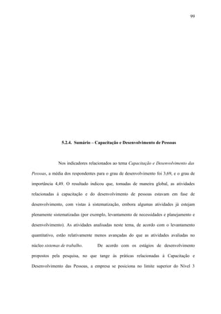 99




                5.2.4. Sumário – Capacitação e Desenvolvimento de Pessoas



              Nos indicadores relacionados ao tema Capacitação e Desenvolvimento das

Pessoas, a média dos respondentes para o grau de desenvolvimento foi 3,69, e o grau de

importância 4,49. O resultado indicou que, tomadas de maneira global, as atividades

relacionadas à capacitação e do desenvolvimento de pessoas estavam em fase de

desenvolvimento, com vistas à sistematização, embora algumas atividades já estejam

plenamente sistematizadas (por exemplo, levantamento de necessidades e planejamento e

desenvolvimento). As atividades analisadas neste tema, de acordo com o levantamento

quantitativo, estão relativamente menos avançadas do que as atividades avaliadas no

núcleo sistemas de trabalho.      De acordo com os estágios de desenvolvimento

propostos pela pesquisa, no que tange às práticas relacionadas à Capacitação e

Desenvolvimento das Pessoas, a empresa se posiciona no limite superior do Nível 3
 