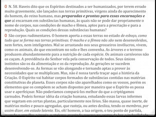 0 N. 58. Haveis dito que os Espíritos destinados a ser humanizados, por terem errado
muito gravemente, são lançados nas terras primitivas, virgens ainda do aparecimento
do homem, do reino humano, mas preparadas e prontas para essas encarnações e
que aí encarnam em substâncias humanas, às quais não se pode dar propriamente o
nome de corpos, nas condições de macho e fêmea, aptos para a procriação e para a
reprodução. Quais as condições dessas substâncias humanas?
0 São corpos rudimentares. O homem aporta a essas terras no estado de esboço, como
tudo que se forma nas terras primitivas. O macho e a fêmea não são nem desenvolvidos,
nem fortes, nem inteligentes. Mal se arrastando nos seus grosseiros invólucros, vivem,
como os animais, do que encontram no solo e lhes convenha. As árvores e o terreno
produzem abundantemente para a nutrição de cada espécie. Os animais carnívoros não
os caçam. A previdência do Senhor vela pela conservação de todos. Seus únicos
instintos são os da alimentação e os da reprodução. As gerações se sucedem
desenvolvendo-se. As formas se vão alongando e tornando aptas a prover às
necessidades que se multiplicam. Mas, não é nossa tarefa traçar aqui a história da
Criação. O Espírito vai habitar corpos formados de substâncias contidas nas matérias
constitutivas do planeta. Esses corpos não são aparelhados como os vossos, porém os
elementos que os compõem se acham dispostos por maneira que o Espírito os possa
usar e aperfeiçoar. Não poderíamos compará-los melhor do que a criptógamos
carnudos. Podeis formar idéia da criação humana, estudando essas larvas informes
que vegetam em certas plantas, particularmente nos lírios. São massa, quase inerte, de
matérias moles e pouco agregadas, que rasteja, ou antes desliza, tendo os membros, por
assim dizer, em estado latente. Eis, oh! homem, a tua origem, o teu ponto de partida,
quando o orgulho, a inveja, o ateísmo, surgindo mesmo no centro da luz, a indocilidade
 