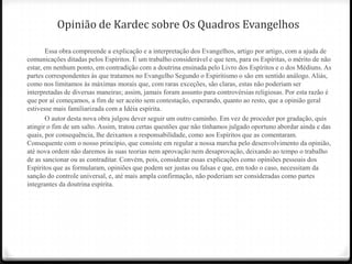 Opinião de Kardec sobre Os Quadros Evangelhos

        Essa obra compreende a explicação e a interpretação dos Evangelhos, artigo por artigo, com a ajuda de
comunicações ditadas pelos Espíritos. É um trabalho considerável e que tem, para os Espíritas, o mérito de não
estar, em nenhum ponto, em contradição com a doutrina ensinada pelo Livro dos Espíritos e o dos Médiuns. As
partes correspondentes às que tratamos no Evangelho Segundo o Espiritismo o são em sentido análogo. Aliás,
como nos limitamos às máximas morais que, com raras exceções, são claras, estas não poderiam ser
interpretadas de diversas maneiras; assim, jamais foram assunto para controvérsias religiosas. Por esta razão é
que por aí começamos, a fim de ser aceito sem contestação, esperando, quanto ao resto, que a opinião geral
estivesse mais familiarizada com a Idéia espírita.
        O autor desta nova obra julgou dever seguir um outro caminho. Em vez de proceder por gradação, quis
atingir o fim de um salto. Assim, tratou certas questões que não tínhamos julgado oportuno abordar ainda e das
quais, por consequência, lhe deixamos a responsabilidade, como aos Espíritos que as comentaram.
Consequente com o nosso princípio, que consiste em regular a nossa marcha pelo desenvolvimento da opinião,
até nova ordem não daremos às suas teorias nem aprovação nem desaprovação, deixando ao tempo o trabalho
de as sancionar ou as contraditar. Convém, pois, considerar essas explicações como opiniões pessoais dos
Espíritos que as formularam, opiniões que podem ser justas ou falsas e que, em todo o caso, necessitam da
sanção do controle universal, e, até mais ampla confirmação, não poderiam ser consideradas como partes
integrantes da doutrina espírita.
 
