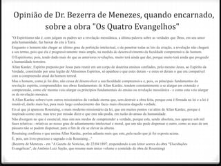 Opinião de Dr. Bezerra de Menezes, quando encarnado,
         sobre a obra "Os Quatro Evangelhos"
"O Espiritismo não é, com julgam os padres ser a revelação messiânica, a última palavra sobre as verdades que Deus, em seu amor
pela humanidade, faz baixar do céu à Terra.
Enquanto o homem não chegar ao último grau da perfeição intelectual, o de penetrar todas as leis da criação, a revelação não chegará
a seu termo, pois que ela é progressivamente mais ampla, na medida do desenvolvimento da faculdade compreensiva do homem.
O Espiritismo, pois, tendo dado mais do que as anteriores revelações, muito terá ainda que dar, porque muito terá ainda que progredir
a humanidade terrestre.
Allan Kardec, Espírito preposto por Jesus para reunir em um corpo de doutrina ensinos confiados, pelo mesmo Jesus, ao Espírito da
Verdade, constituído por uma legião de Altíssimos Espíritos, só apanhou o que estes deram - e estes só deram o que era compatível
com a compreensão atual do homem terreal.
Mas o homem, como já foi dito, não cessa de desenvolver a sua faculdade compreensiva e, pois, os principais fundamentos da
revelação espírita, compreendidos nas obras fundamentais de Allan Kardec, tendem constantemente a se alargar em extensão e
compreensão, como ele mesmo veio alargar os princípios fundamentais do ensino ou revelação messiânica - e como esta veio alargar
os da revelação mosaica.
A Allan Kardec sobrevivem outros missionários da verdade eterna que, sem destruir a obra feita, porque esta é firmada na lei e a lei é
imutável, darão mais luz, para mais largo conhecimento das faces mais obscuras daquela verdade.
Eis aí que já apareceu Roustaing, o mais moderno missionário da lei, que em muitos pontos vai além de Allan Kardec, porque é
inspirado como este, mas teve por missão dizer o que este não podia, em razão do atraso da humanidade.
Não divergem no que é essencial, mas sim nos modos de compreender a verdade, porque esta, sendo absoluta, nos aparece sob mil
fases relativas - relativas ao nosso grau de adiantamento intelectual e moral, que um não pode dispensar o outro, como as asas de um
pássaro não se podem dispensar, para o fim de ele se elevar às alturas.
Roustaing confirma o que ensina Allan Kardec, porém adianta mais que este, pela razão que já foi exposta acima.
É, pois, um livro precioso e sagrado o de Roustaing..."
(Bezerra de Menezes - em "A Gazeta de Notícias, de 22/04/1897, respondendo a um leitor acerca da obra "Elucidações
Evangélicas", de Antônio Luiz Sayão, que resume num único volume o conteúdo da obra de Roustaing)
 