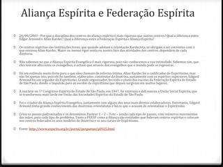 Aliança Espírita e Federação Espírita
0   26/06/2003 - Por que a disciplina dos centros da aliança espírita é mais rigorosa que outros centros? Qual a diferença entre
    Edgar Armond e Allan Kardec? Qual a diferença entre a Federação Espírita e Aliança Espírita?

0   Os centros espíritas são instituições livres, que quando adotam a orientação Kardecista, se obrigam a ser coerentes com o
    que ensinou Allan Kardec. Maior ou menor rigor nesta ou noutra face das atividades dos centros, dependem de cada
    diretoria.

0   Não sabemos no que a Aliança Espírita Evangélica é mais rigorosa, pois não conhecemos a sua intimidade. Sabemos sim, que
    eles tem em alta conta os evangelhos, e acham que através dos evangelhos que o mundo pode se regenerar.

0   Há um estímulo muito forte para o que eles chamam de reforma íntima. Allan Kardec foi o codificador do Espiritismo, mas
    não foi apenas isto, pois ele foi também, elaborador, construtor da doutrina, juntamente com os espíritos superiores. Edgard
    Armond foi um seguidor do Espiritismo. Grande organizador, fez todo o plano das escolas da Federação Espírita do Estado
    de São Paulo, dando a impulsão para as escolas de espiritismo que depois surgiram em muitos lugares.

0   A sua tese no 1º Congresso Espírita do Estado de São Paulo, em 1947, foi vitoriosa e dali nasceu a União Social Espírita, que
    se transformou mais tarde em União das Sociedades Espíritas do Estado de São Paulo.

0   Foi o criador da Aliança Espírita Evangélica, juntamente com alguns dos seus mais diretos colaboradores. Entretanto, Edgard
    Armond tinha grande conhecimento das doutrinas orientalistas e há os que o acusam de orientalizar o Espiritismo.

0   Criou os passes padronizados e os denominou Pasteur 1 – 2 – 3 etc – sendo cada tipo de passes, com inúmeros movimentos
    das mãos, para cada tipo de problema. Tanto a FEESP como a Aliança são entidades que federam centros espíritas e colocam
    nos centros federados os seus modelos de Doutrina e os seu cursos de Espiritismo.

0   Fonte: http://www.espirito.org.br/portal/perguntas/p0925.html
 