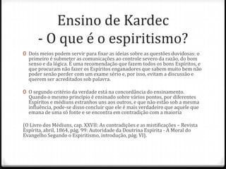 Ensino de Kardec
      - O que é o espiritismo?
0 Dois meios podem servir para fixar as ideias sobre as questões duvidosas: o
  primeiro é submeter as comunicações ao controle severo da razão, do bom
  senso e da lógica. É uma recomendação que fazem todos os bons Espíritos, e
  que procuram não fazer os Espíritos enganadores que sabem muito bem não
  poder senão perder com um exame sério e, por isso, evitam a discussão e
  querem ser acreditados sob palavra.

0 O segundo critério da verdade está na concordância do ensinamento.
  Quando o mesmo princípio é ensinado sobre vários pontos, por diferentes
  Espíritos e médiuns estranhos uns aos outros, e que não estão sob a mesma
  influência, pode-se disso concluir que ele é mais verdadeiro que aquele que
  emana de uma só fonte e se encontra em contradição com a maioria

(O Livro dos Médiuns, cap. XXVII: As contradições e as mistificações – Revista
Espírita, abril, 1864, pág. 99: Autoridade da Doutrina Espírita - A Moral do
Evangelho Segundo o Espiritismo, introdução, pág. VI).
 