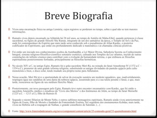 Breve Biografia
0 Viveu uma encarnação física na antiga Lemúria, cujos registros se perderam no tempo, sobre a qual não se tem maiores
   informações.

0 Ramatís viveu depois encarnado na Atlântida há 28 mil anos, ao tempo de Antúlio de Maha-Ethel, quando pertenceu à classe
   sacerdotal, na figura do grande filósofo Shy Ramat, integrante de um dos santuários da época, o Templo do Sol e da Paz,
   onde foi contemporâneo do Espírito que mais tarde seria conhecido sob o pseudônimo de Allan Kardec, o posterior
   codificador do Espiritismo, que então era profundamente dedicado à matemática e às chamadas ciências positivas.

0 Foi então um iniciado nos conhecimentos ocultos da Aumbandhã, a Lei Maior Divina, Sabedoria Secreta ou Conhecimento
   Integral, sistema religioso-filosófico-científico setenário esotérico, cultuado nos Templos da Luz atlantes, trazido de outras
   constelações do infinito cósmico para contribuir com a evolução da humanidade terrena, e que embasou as filosofias
   espiritualistas posteriormente formadas, principalmente as filosofias herméticas.

0 No século XIV a.C, no antigo Egito, Ramatís foi o grão-sacerdote Merí Rá, no reinado do faraó Amenhotep IV (1372 a.C –
   1354 a.C), promotor de uma grande reforma religiosa, substituindo as antigas divindades do panteão egípcio pelo culto
   monoteísta a Aton, o disco solar, tendo mudado seu próprio nome para Akhenaton.

0 Nessa ocasião, Merí Rá teve a oportunidade de salvar da execução sumária um modesto aguadeiro, que, inadvertidamente,
   respingou água nas sandálias de uma dama da nobreza egípcia, assumindo para si a sua tutela perante o faraó, e que, mais
   tarde, reencarnou na figura de seu médium Hercílio Maes.

0 Posteriormente, em nova passagem pelo Egito, Ramatís teve outro encontro encarnatório com Kardec, que foi então o
   sacerdote Amenófis, médico e estudioso do ―Livro dos Mortos‖ e dos fenômenos do Além, ao tempo do faraó Merneftá
   (1225 a.C. – 1215 a.C), filho de Ramsés II.

0 Segundo o mestre Hilarion de Monte Nebo, e outros sublimes mensageiros espirituais, Ramatís ainda viveu anteriormente na
   figura de Essen, filho de Moisés e fundador da Fraternidade Essênia, fiel seguidora dos ensinamentos Kobdas; mais tarde,
   viveu na Hebréia sob a roupagem de Nathan, o grande conselheiro de Salomão. (...)

0 Fonte: http://www.fraternidaderamatis.org/novo/component/content/article/35-conteudo-geral/53-quemehramatis.html
 