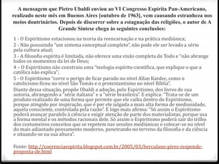 A mensagem que Pietro Ubaldi enviou ao VI Congresso Espírita Pan-Americano,
realizado neste mês em Buenos Aires [outubro de 1963], vem causando estranheza nos
meios doutrinários. Depois de discorrer sobre a estagnação das religiões, o autor de A
                    Grande Síntese chega às seguintes conclusões:
1 - O Espiritismo estacionou na teoria da reencarnação e na prática mediúnica;
2 - Não possuindo “um sistema conceptual completo”, não pode ele ser levado a sério
pela cultura atual;
3 - A filosofia espírita é limitada, não oferece uma visão completa do Todo e “não abrange
todos os momentos da lei de Deus;
4 – O Espiritismo não construiu uma “teologia espírito-científica, que explique o que a
católica não explica”;
5 - O Espiritismo “corre o perigo de ficar parado no nível Allan Kardec, como o
catolicismo ficou no nível São Tomás e o protestantismo no nível Bíblia”.
Diante dessa situação, propõe Ubaldi a adoção, pelo Espiritismo, dos livros de sua
autoria, abrangendo a “série italiana” e a “série brasileira”. E explica: “Trata-se de um
produto realizado de uma forma que permite que ele caiba dentro do Espiritismo,
porque atingido por inspiração, que é por ele julgada a mais alta forma de mediunidade,
aquela consciente, controlada pela razão”. E logo mais afirma: “Só assim o Espiritismo
poderá avançar paralelo à ciência e exigir atenção de parte dos materialistas, porque usa
a forma mental e os métodos racionais dele. Só assim o Espiritismo poderá sair do trilho
dos costumeiros conceitos que se repetem nas sessões mediúnicas e colocar-se no nível
do mais adiantado pensamento moderno, penetrando no terreno da filosofia e da ciência
e situando-se na sua altura”.

Fonte: http://coerenciaespirita.blogspot.com.br/2005/03/herculano-pires-responde-
proposta-de.html
 