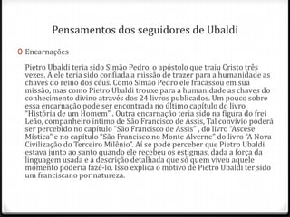 Pensamentos dos seguidores de Ubaldi
0 Encarnações

 Pietro Ubaldi teria sido Simão Pedro, o apóstolo que traiu Cristo três
 vezes. A ele teria sido confiada a missão de trazer para a humanidade as
 chaves do reino dos céus. Como Simão Pedro ele fracassou em sua
 missão, mas como Pietro Ubaldi trouxe para a humanidade as chaves do
 conhecimento divino através dos 24 livros publicados. Um pouco sobre
 essa encarnação pode ser encontrada no último capítulo do livro
 “História de um Homem” . Outra encarnação teria sido na figura do frei
 Leão, companheiro íntimo de São Francisco de Assis, Tal convívio poderá
 ser percebido no capítulo “São Francisco de Assis” , do livro “Ascese
 Mística” e no capítulo “São Francisco no Monte Alverne” do livro “A Nova
 Civilização do Terceiro Milênio”. Aí se pode perceber que Pietro Ubaldi
 estava junto ao santo quando ele recebeu os estigmas, dada a força da
 linguagem usada e a descrição detalhada que só quem viveu aquele
 momento poderia fazê-lo. Isso explica o motivo de Pietro Ubaldi ter sido
 um franciscano por natureza.
 