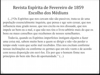 Revista Espírita de Fevereiro de 1859
                Escolho dos Médiuns
    (...)―Os Espíritos que nos cercam não são passivos; trata-se de uma
população essencialmente inquieta, que pensa e age sem cessar, que nos
influencia mau grado nosso, que nos excita ou nos dissuade, que nos
impele ao bem ou a mal, o que não nos tira o livre-arbítrio mais do que os
bons ou maus conselhos que recebemos de nossos semelhantes.
    Todavia, quando os Espíritos imperfeitos instigam alguém a fazer
uma coisa má, sabem muito bem a quem se dirigir e não vão perder o
tempo onde veem que serão mal recebidos. Eles nos excitam conforme
nossas inclinações ou conforme os germes que em nós veem e de acordo
com nossa disposição em ouvi-los. Eis por que o homem firme nos
princípios do bem não lhes dá oportunidade.‖ (...)
 
