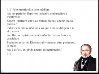 (...)―Pelo próprio fato de o médium
não ser perfeito, Espíritos levianos, embusteiros e
mentirosos
podem interferir em suas comunicações, alterar-lhes a
pureza e
induzir em erro o médium e os que a ele se dirigem. Eis
aí o maior
escolho do Espiritismo e nós não lhe dissimulamos a
gravidade.
Podemos evitá-lo? Dizemos altivamente: sim, podemos.
O meio
não é difícil, exigindo apenas discernimento.‖
(...)
 