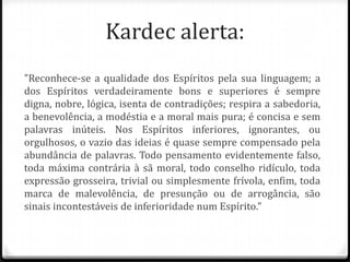 Kardec alerta:
"Reconhece-se a qualidade dos Espíritos pela sua linguagem; a
dos Espíritos verdadeiramente bons e superiores é sempre
digna, nobre, lógica, isenta de contradições; respira a sabedoria,
a benevolência, a modéstia e a moral mais pura; é concisa e sem
palavras inúteis. Nos Espíritos inferiores, ignorantes, ou
orgulhosos, o vazio das ideias é quase sempre compensado pela
abundância de palavras. Todo pensamento evidentemente falso,
toda máxima contrária à sã moral, todo conselho ridículo, toda
expressão grosseira, trivial ou simplesmente frívola, enfim, toda
marca de malevolência, de presunção ou de arrogância, são
sinais incontestáveis de inferioridade num Espírito."
 
