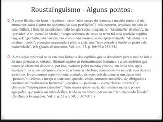 Roustainguismo - Alguns pontos:
0 O corpo fluídico de Jesus – Agênere - Jesus ―não nasceu do homem; a matéria perecível não
  entrou por coisa alguma no conjunto das suas perfeições‖; ―não esperou, sepultado no seio de
  uma mulher, a hora do nascimento; tudo foi aparência, imagem, no ‗nascimento‘ do mestre, na
  ‗gravidez‘ e no ‗parto‘ de Maria‖; ―o aparecimento de Jesus na terra foi uma aparição espírita
  tangível‖; portanto, não nasceu, não viveu e não morreu, senão aparentemente, ―de maneira a
  produzir ilusão‖; começou enganando a própria mãe, que ―teve completa ilusão do parto e da
  maternidade‖. (Os Quatro Evangelhos, Vol. I, n. 47, p. 166/67 e 243/44.)

0 A evolução espiritual se dá em duas linhas: a dos espíritos que se desviaram para o mal no início
  de suas jornadas e, portanto, ficaram sujeitos às reencarnações humanas, e a dos espíritos que
  nunca se afastaram do bem e, por isto, evoluem pelos mundos etéreos, em linha reta, após
  superarem os reinos inferiores, como se o homem não fosse acontecimento natural, mas desastre
  espirítico. Estes mesmos espíritos bons, contudo, são passíveis de cometer um destes três
  ―pecados‖: o ciúme, a inveja e o ateísmo; quando, então, cometem um deles, são obrigados a
  encarnar em ―substâncias humanas‖, descritas — pasmem — como ―larvas informes‖ e
  chamadas ―criptógamos carnudos‖, ―uma massa quase inerte, de matérias moles e pouco
  agregadas, que rasteja ou antes desliza, tendo os membros, por assim dizer, em estado latente‖.
  (Os Quatro Evangelhos, Vol. I, n. 57 a n. 59, p. 307-313.)
 