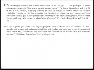 0 “A  encarnação humana não é uma necessidade, é um castigo; [...] em princípio, é apenas
  consequente à primeira falta, àquela que deu causa à queda‖. (Os Quatro Evangelhos, Vol. I, n. 59,
  p. 317 e 324.) Por isto, Roustaing submete um texto de Kardec, da Revista Espírita de junho de
  1863 (Do Princípio da Não Retrogradação dos Espíritos), ao exame dos seus ―evangelistas‖, que
  concluem dizendo que os que pensam ser a encarnação uma necessidade geral (Kardec à frente)
  ―ainda não foram esclarecidos, ou não refletiram bastante‖. (Os Quatro Evangelhos, Vol. I, n. 59, p.
  321.)

0 ―[...] o Espírito que, desde a sua origem, progrediu sem se afastar nunca do caminho que lhe é
  traçado, está sempre mais adiantado em ciência universal do que outro que se purificou depois de
  haver falido. Ora, naturalmente aos mais adiantados devem tocar as missões mais importantes no
  universo.‖ (Os Quatro Evangelhos, Vol. I, n. 60, p. 330.)
 