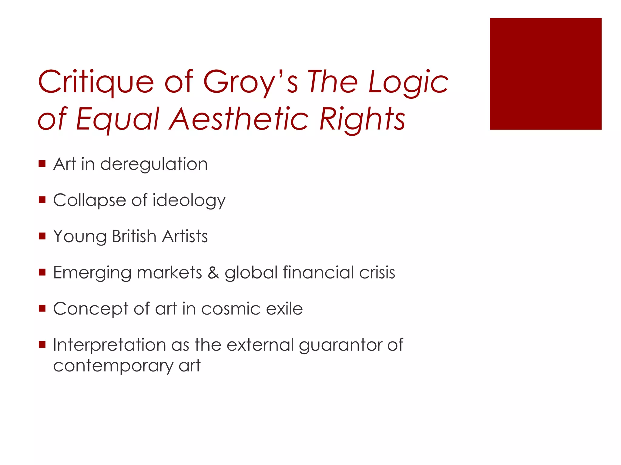 Critique of Groy’s The Logic
of Equal Aesthetic Rights
 Art in deregulation
 Collapse of ideology
 Young British Artists
 Emerging markets & global financial crisis
 Concept of art in cosmic exile
 Interpretation as the external guarantor of
contemporary art
 