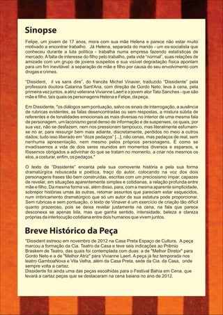 Sinopse
“Dissident estreou em novembro de 2012 na Casa Preta Espaço de Cultura. A peça
marcou a formação da Cia. Teatro da Casa e teve seis indicações ao Prêmio
Braskem de Teatro, das quais foi contemplada com duas: a de "Melhor Diretor" para
Gordo Neto e a de "Melhor Atriz" para Vivianne Laert. A peça já fez temporada nos
teatro GamboaNova e Vila Velha, além da Casa Preta, sede da Cia. da Casa, onde
sempre volta a cartaz.
Dissidente foi ainda uma das peças escolhidas para o Festival Bahia em Cena, que
levará a cartaz peças que se destacaram na cena baiana no ano de 2012.
Breve Histórico da Peça
Felipe, um jovem de 17 anos, mora com sua mãe Helena e parece não estar muito
motivado a encontrar trabalho. Já Helena, separada do marido - um ex-socialista que
conheceu durante a luta política - trabalha numa empresa fazendo estatísticas de
mercado. A falta de interesse do ﬁlho pelo trabalho, pela vida “normal”, suas relações de
amizade com um grupo de jovens suspeitos e sua visível degradação física apontam
para um ﬁm inevitável: a separação de mãe e ﬁlho por causa do seu envolvimento com
drogas e crimes.
“Dissident, il va sans dire”, do francês Michel Vinaver, traduzido “Dissidente” pela
professora doutora Catarina Sant'Ana, com direção de Gordo Neto, leva à cena, pela
primeira vez juntos, a atriz veterana Vivianne Laert e o jovem ator Tato Sanches - que são
mãe e ﬁlho, tais quais os personagens Helena e Felipe, da peça.
Em Dissidente, "os diálogos sem pontuação, salvo os sinais de interrogação, a ausência
de rubricas evidentes, as falas desencontradas ou sem respostas, a mistura súbita de
referentes e de tonalidades emocionais as mais diversas no interior de uma mesma fala
de personagem, um laconismo geral denso de informação e de suspenses, os quais, por
sua vez, não se desfazem, nem nos pressionam tampouco, mas literalmente esfumam-
se no ar, para ressurgir bem mais adiante, discretamente, perdidos no meio a outros
dados; tudo isso liberado em “doze pedaços” [...], não cenas, mas pedaços de real, sem
nenhuma apresentação, nem mesmo pelos próprios personagens. É como se
invadíssemos a vida de dois seres reunidos em momentos diversos e esparsos, e
fôssemos obrigados a adivinhar do que se tratam no momento, a criar nós mesmos os
elos, a costurar, enﬁm, os pedaços."
O texto de “Dissidente” encanta pela sua comovente história e pela sua forma
dramatúrgica rebuscada e poética, traço do autor, colocando na voz dos dois
personagens frases tão bem construídas, escritas com um preciosismo ímpar, capazes
de revelar, em situações aparentemente simples e cotidianas, a relação profunda entre
mãe e ﬁlho. Da mesma forma vai, além disso, para, com a mesma aparente simplicidade,
sobrepor histórias umas às outras, retomar assuntos que pareciam estar esquecidos,
num imbricamento dramatúrgico que só um autor de sua estatura pode proporcionar.
Sem rubricas e sem pontuação, o texto de Vinaver é um exercício de criação tão difícil
quanto prazeroso, pois se deixa revelar justamente na cena, na fala que parece
desconexa se apenas lida, mas que ganha sentido, intensidade, beleza e clareza
próprias da interlocução cotidiana entre dois humanos que vivem juntos.
 