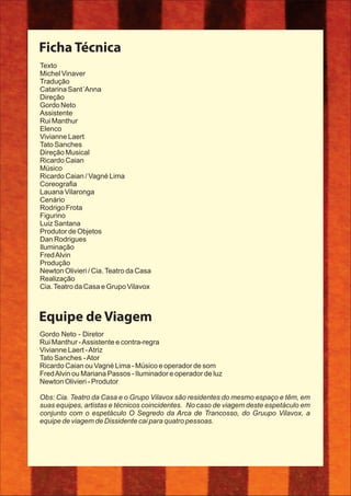 Ficha Técnica
Gordo Neto - Diretor
Rui Manthur -Assistente e contra-regra
Vivianne Laert -Atriz
Tato Sanches -Ator
Ricardo Caian ou Vagné Lima - Músico e operador de som
FredAlvin ou Mariana Passos - Iluminador e operador de luz
Newton Olivieri - Produtor
Obs: Cia. Teatro da Casa e o Grupo Vilavox são residentes do mesmo espaço e têm, em
suas equipes, artistas e técnicos coincidentes. No caso de viagem deste espetáculo em
conjunto com o espetáculo O Segredo da Arca de Trancosso, do Gruupo Vilavox, a
equipe de viagem de Dissidente cai para quatro pessoas.
Equipe de Viagem
Texto
Michel Vinaver
Tradução
Catarina Sant´Anna
Direção
Gordo Neto
Assistente
Rui Manthur
Elenco
Vivianne Laert
Tato Sanches
Direção Musical
Ricardo Caian
Músico
Ricardo Caian / Vagné Lima
Coreograﬁa
Lauana Vilaronga
Cenário
Rodrigo Frota
Figurino
Luiz Santana
Produtor de Objetos
Dan Rodrigues
Iluminação
FredAlvin
Produção
Newton Olivieri / Cia.Teatro da Casa
Realização
Cia.Teatro da Casa e Grupo Vilavox
 
