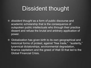 Dissident thought
dissident thought as a form of public discourse and
academic scholarship that is the consequence of
outspoken public intellectuals who through their practice
dissent and refuse the brutal and arbitrary application of
power.
Globalization has given birth to its own geographical and
historical forms of protest, against “free trade,” “austerity,”
tyrannical dictatorships, environmental degradation,
finance capitalism and the greed of Wall St that led to the
Global Financial Crisis.
 