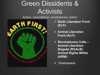 Green Dissidents &
Activists
Action, nonviolence, revolutionary action
Earth Liberation Front
(ELF):
Animal Liberation
Front (ALF):
Revolutionary Cells –
Animal Liberation
Brigade (RCALB):
Animal Rights Militia
(ARM):
Greenpeace
 
