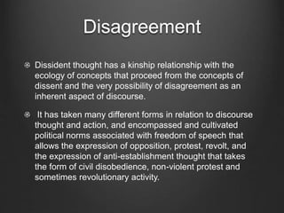 Disagreement
Dissident thought has a kinship relationship with the
ecology of concepts that proceed from the concepts of
dissent and the very possibility of disagreement as an
inherent aspect of discourse.
It has taken many different forms in relation to discourse
thought and action, and encompassed and cultivated
political norms associated with freedom of speech that
allows the expression of opposition, protest, revolt, and
the expression of anti-establishment thought that takes
the form of civil disobedience, non-violent protest and
sometimes revolutionary activity.
 
