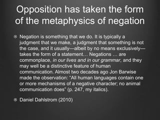 Opposition has taken the form
of the metaphysics of negation
Negation is something that we do. It is typically a
judgment that we make, a judgment that something is not
the case, and it usually—albeit by no means exclusively—
takes the form of a statement… Negations … are
commonplace, in our lives and in our grammar, and they
may well be a distinctive feature of human
communication. Almost two decades ago Jon Barwise
made the observation: “All human languages contain one
or more mechanisms of a negative character; no animal
communication does” (p. 247, my italics).
Daniel Dahlstrom (2010)
 