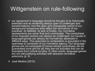 Wittgenstein on rule-following
our agreement in language should be thought of as historically
extended and as remaining always open to challenges and
transformations. And the open and changeable nature of our
background consensus does affect the normativity of our
practices: its fallibility, its lack of finality. Our normative
assessments are never final and unrevisable. The correctness
of our linguistic actions can always be challenged; our moves in
language-games can always be normatively assessed in
different ways. This openness to contestation is grounded in the
openness to correction of our normative agency. Our language-
games are not composed of moves whose correctness can be
guaranteed once and for all; they are not activities that can be
exempted from critical scrutiny. In other words, language-games
are not self-justifying activities with absolute normative
autonomy (p. 8)
José Medina (2010)
 