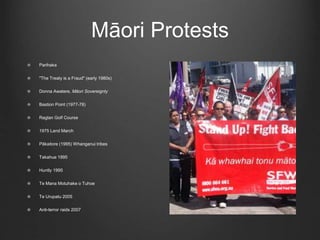 Māori Protests
Parihaka
"The Treaty is a Fraud" (early 1980s)
Donna Awatere, Māori Sovereignty
Bastion Point (1977-78)
Raglan Golf Course
1975 Land March
Pākaitore (1995) Whanganui tribes
Takahue 1995
Huntly 1995
Te Mana Motuhake o Tuhoe
Te Urupatu 2005
Anti-terror raids 2007
 