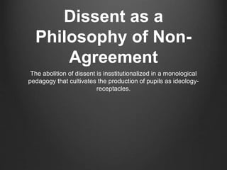 Dissent as a
Philosophy of Non-
Agreement
The abolition of dissent is insstitutionalized in a monological
pedagogy that cultivates the production of pupils as ideology-
receptacles.
 