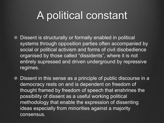 A political constant
Dissent is structurally or formally enabled in political
systems through opposition parties often accompanied by
social or political activism and forms of civil disobedience
organised by those called “dissidents”, where it is not
entirely supressed and driven underground by repressive
regimes.
Dissent in this sense as a principle of public discourse in a
democracy rests on and is dependent on freedom of
thought framed by freedom of speech that enshrines the
possibility of dissent as a useful working political
methodology that enable the expression of dissenting
ideas especially from minorities against a majority
consensus.
 