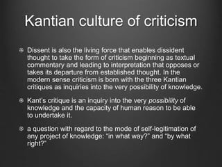 Kantian culture of criticism
Dissent is also the living force that enables dissident
thought to take the form of criticism beginning as textual
commentary and leading to interpretation that opposes or
takes its departure from established thought. In the
modern sense criticism is born with the three Kantian
critiques as inquiries into the very possibility of knowledge.
Kant’s critique is an inquiry into the very possibility of
knowledge and the capacity of human reason to be able
to undertake it.
a question with regard to the mode of self-legitimation of
any project of knowledge: “in what way?” and “by what
right?”
 