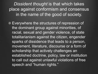 Dissident thought is that which takes
place against conformism and consensus
in the name of the good of society.
Everywhere the structures of repression of
the dominant group against minorities, of
racial, sexual and gender violence, of state
totalitarianism against the citizen, engender
sparks of dissidence that leads to a person,
movement, literature, discourse or a form of
scholarship that actively challenges an
established doctrine, policy, law or institution
to call out against unlawful violations of free
speech and “human rights.”
 
