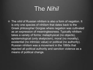 The Nihil
The nihil of Russian nihilism is also a form of negation. It
is only one species of nihilism that dates back to the
Greek philosopher Gorgias where negation was cultivated
as an expression of meaninglessness. Typically nihilism
takes a variety of forms: metaphysical (no objects),
epistemological (only sketpicism), moral (no morality),
existential (no intrinisic value) or political (no authority).
Russian nihilism was a movement in the 1860s that
rejected all political authority and sanction violence as a
means of political change.
 