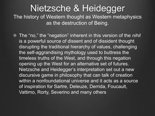 Nietzsche & Heidegger
The history of Western thought as Western metaphysics
as the destruction of Being.
The “no,” the “negation” inherent in this version of the nihil
is a powerful source of dissent and of dissident thought
disrupting the traditional hierarchy of values, challenging
the self-aggrandising mythology used to buttress the
timeless truths of the West, and through this negation
opening up the West for an alternative set of futures.
Nietzsche and Heidegger’s interpretation set out a new
discursive game in philosophy that can talk of creation
within a nonfoundational universe and it acts as a source
of inspiration for Sartre, Deleuze, Derrida, Foucault,
Vattimo, Rorty, Severino and many others
 