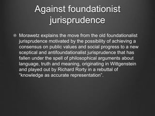 Against foundationist
jurisprudence
Morawetz explains the move from the old foundationalist
jurisprudence motivated by the possibility of achieving a
consensus on public values and social progress to a new
sceptical and antifoundationalist jurisprudence that has
fallen under the spell of philosophical arguments about
language, truth and meaning, originating in Wittgenstein
and played out by Richard Rorty in a rebuttal of
“knowledge as accurate representation”.
 