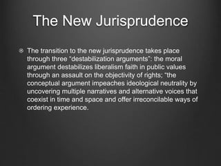 The New Jurisprudence
The transition to the new jurisprudence takes place
through three “destabilization arguments”: the moral
argument destabilizes liberalism faith in public values
through an assault on the objectivity of rights; “the
conceptual argument impeaches ideological neutrality by
uncovering multiple narratives and alternative voices that
coexist in time and space and offer irreconcilable ways of
ordering experience.
 