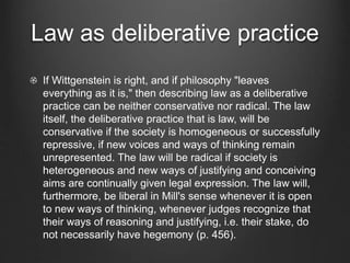 Law as deliberative practice
If Wittgenstein is right, and if philosophy "leaves
everything as it is," then describing law as a deliberative
practice can be neither conservative nor radical. The law
itself, the deliberative practice that is law, will be
conservative if the society is homogeneous or successfully
repressive, if new voices and ways of thinking remain
unrepresented. The law will be radical if society is
heterogeneous and new ways of justifying and conceiving
aims are continually given legal expression. The law will,
furthermore, be liberal in Mill's sense whenever it is open
to new ways of thinking, whenever judges recognize that
their ways of reasoning and justifying, i.e. their stake, do
not necessarily have hegemony (p. 456).
 