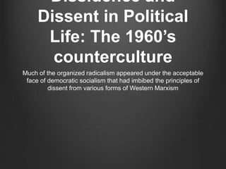 Dissidence and
Dissent in Political
Life: The 1960’s
counterculture
Much of the organized radicalism appeared under the acceptable
face of democratic socialism that had imbibed the principles of
dissent from various forms of Western Marxism
 