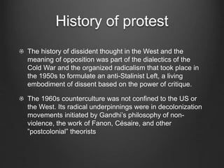 History of protest
The history of dissident thought in the West and the
meaning of opposition was part of the dialectics of the
Cold War and the organized radicalism that took place in
the 1950s to formulate an anti-Stalinist Left, a living
embodiment of dissent based on the power of critique.
The 1960s counterculture was not confined to the US or
the West. Its radical underpinnings were in decolonization
movements initiated by Gandhi’s philosophy of non-
violence, the work of Fanon, Césaire, and other
”postcolonial” theorists
 