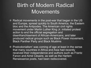 Birth of Modern Radical
Movements
Radical movements in the post-war that began in the US
and Europe, spread quickly to South America, the Eastern
bloc and the Antipodes. The American civil rights
movement under Martin Luther King Jr. initiated protest
action to end the official segregation and
disenfranchisement of African-Americans, and later
produced radical groups such as Black Power movement,
Black Panther Party and Black Muslims
Postcolonialism’ was coming of age at least in the sense
that many countries in Africa and Asia had recently
received their independence and authors such as Frantz
Fanon and Aimé Césaire, as well as the Harlem
Renaissance poets, had been rediscovered.
 