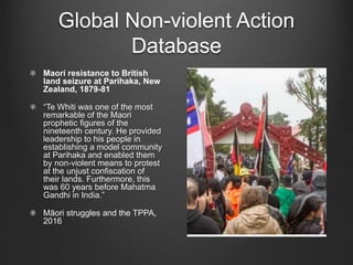 Global Non-violent Action
Database
Maori resistance to British
land seizure at Parihaka, New
Zealand, 1879-81
“Te Whiti was one of the most
remarkable of the Maori
prophetic figures of the
nineteenth century. He provided
leadership to his people in
establishing a model community
at Parihaka and enabled them
by non-violent means to protest
at the unjust confiscation of
their lands. Furthermore, this
was 60 years before Mahatma
Gandhi in India.”
Māori struggles and the TPPA,
2016
 