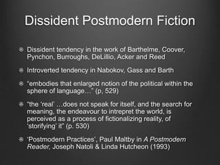 Dissident Postmodern Fiction
Dissident tendency in the work of Barthelme, Coover,
Pynchon, Burroughs, DeLillio, Acker and Reed
Introverted tendency in Nabokov, Gass and Barth
“embodies that enlarged notion of the political within the
sphere of language…” (p, 529)
“the ‘real’ …does not speak for itself, and the search for
meaning, the endeavour to intrepret the world, is
perceived as a process of fictionalizing reality, of
‘storifying’ it” (p. 530)
‘Postmodern Practices’, Paul Maltby in A Postmodern
Reader, Joseph Natoli & Linda Hutcheon (1993)
 