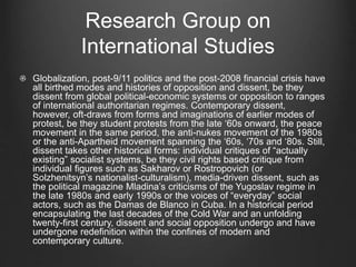 Research Group on
International Studies
Globalization, post-9/11 politics and the post-2008 financial crisis have
all birthed modes and histories of opposition and dissent, be they
dissent from global political-economic systems or opposition to ranges
of international authoritarian regimes. Contemporary dissent,
however, oft-draws from forms and imaginations of earlier modes of
protest, be they student protests from the late ‘60s onward, the peace
movement in the same period, the anti-nukes movement of the 1980s
or the anti-Apartheid movement spanning the ‘60s, ‘70s and ‘80s. Still,
dissent takes other historical forms: individual critiques of “actually
existing” socialist systems, be they civil rights based critique from
individual figures such as Sakharov or Rostropovich (or
Solzhenitsyn’s nationalist-culturalism), media-driven dissent, such as
the political magazine Mladina’s criticisms of the Yugoslav regime in
the late 1980s and early 1990s or the voices of “everyday” social
actors, such as the Damas de Blanco in Cuba. In a historical period
encapsulating the last decades of the Cold War and an unfolding
twenty-first century, dissent and social opposition undergo and have
undergone redefinition within the confines of modern and
contemporary culture.
 