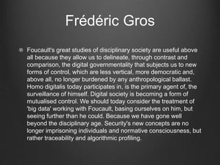 Frédéric Gros
Foucault's great studies of disciplinary society are useful above
all because they allow us to delineate, through contrast and
comparison, the digital governmentality that subjects us to new
forms of control, which are less vertical, more democratic and,
above all, no longer burdened by any anthropological ballast.
Homo digitalis today participates in, is the primary agent of, the
surveillance of himself. Digital society is becoming a form of
mutualised control. We should today consider the treatment of
'big data' working with Foucault, basing ourselves on him, but
seeing further than he could. Because we have gone well
beyond the disciplinary age. Security's new concepts are no
longer imprisoning individuals and normative consciousness, but
rather traceability and algorithmic profiling.
 