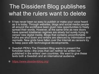 The Dissident Blog publishes
what the rulers want to delete
It has never been so easy to publish or make your voice heard
as it is today. Through websites, blogs and social media people
all around the worldhave been given new opportunities to freely
spread their words. However, at the same time as new doors
have opened totalitarian regimes are slowly but surely trying to
censor new digital media. Blogs that contains uncomfortable
truths are shut down and writers are silenced by intimidation and
reprisals. New grids have fallen over the Internet as censors try
to keep pace with technological developments.
Swedish PEN’s The Dissident Blog wants to present the
forbidden texts—the ones that can neither be written nor
published in the writers’ own countries. We want to give these
texts both a Swedish and an international audience.
https://www.dissidentblog.org/
 
