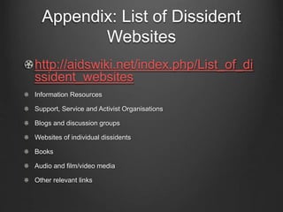Appendix: List of Dissident
Websites
http://aidswiki.net/index.php/List_of_di
ssident_websites
Information Resources
Support, Service and Activist Organisations
Blogs and discussion groups
Websites of individual dissidents
Books
Audio and film/video media
Other relevant links
 