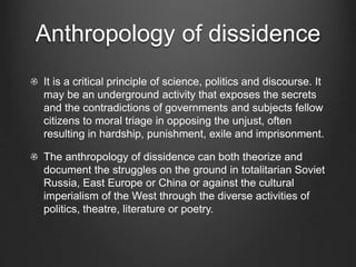 Anthropology of dissidence
It is a critical principle of science, politics and discourse. It
may be an underground activity that exposes the secrets
and the contradictions of governments and subjects fellow
citizens to moral triage in opposing the unjust, often
resulting in hardship, punishment, exile and imprisonment.
The anthropology of dissidence can both theorize and
document the struggles on the ground in totalitarian Soviet
Russia, East Europe or China or against the cultural
imperialism of the West through the diverse activities of
politics, theatre, literature or poetry.
 