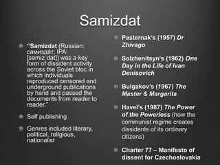 Samizdat
“Samizdat (Russian:
самизда́т; IPA:
[səmɨzˈdat]) was a key
form of dissident activity
across the Soviet bloc in
which individuals
reproduced censored and
underground publications
by hand and passed the
documents from reader to
reader.”
Self publishing
Genres included literary,
political, rellgious,
nationalist
Pasternak’s (1957) Dr
Zhivago
Solzhenitsyn’s (1962) One
Day in the Life of Ivan
Denisovich
Bulgakov’s (1967) The
Master & Margarita
Havel’s (1987) The Power
of the Powerless (how the
communist regime creates
dissidents of its ordinary
citizens)
Charter 77 – Manifesto of
dissent for Czechoslovakia
 