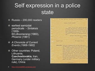 Self expression in a police
state
Russia – 200,000 readers
earliest samizdat
periodicals - Sintaksis
(1959-
60),Boomerang (1960),
Phoenix (1961)
A Chronicle of Current
Events (1968-1982)
Other countries: Poland,
Lithuania,
Czechoslovakia, Iran,
Germany (under military
rule), China
https://chronicle6883.wordpress.com/
 